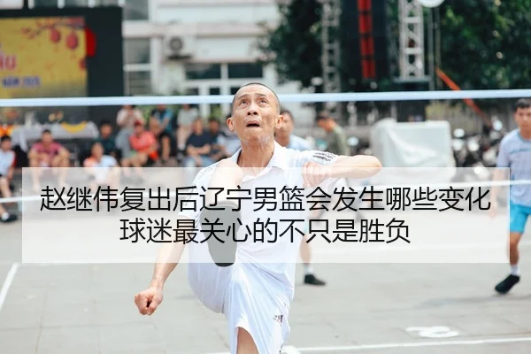 赵继伟复出后辽宁男篮会发生哪些变化球迷最关心的不只是胜负